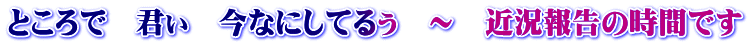 ところで　君ぃ　今なにしてるぅ　～　近況報告の時間です